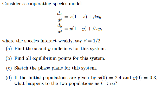 **Cooperating Species Model**

Consider a cooperating species model:

\[
\begin{aligned}
\frac{dx}{dt} &= x(1 - x) + \beta xy \\
\frac{dy}{dt} &= y(1 - y) + \beta xy,
\end{aligned}
\]

where the species interact weakly, say \(\beta = \frac{1}{2}\).

1. **Find the \(x\) and \(y\)-nullclines for this system.**
2. **Find all equilibrium points for this system.**
3. **Sketch the phase plane for this system.**
4. **If the initial populations are given by \(x(0) = 2.4\) and \(y(0) = 0.3\), what happens to the two populations as \(t \to \infty\)?**

---

For visual aids such as graphs or diagrams:

- **Nullclines**:
  - The \(x\)-nullcline is found where \(\frac{dx}{dt} = 0\).
  - The \(y\)-nullcline is found where \(\frac{dy}{dt} = 0\).

- **Equilibrium Points**:
  - These are the points where both \(\frac{dx}{dt} = 0\) and \(\frac{dy}{dt} = 0\).

- **Phase Plane**:
  - A sketch showing trajectories of the system in the \(xy\)-plane, illustrating the behavior of the system over time.

**Note**: Include the phase plane sketch and specific calculations if available for clarity.