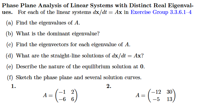 Phase Plane Analysis of Linear Systems with Distinct Real Eigenval-
ues. For each of the linear systems dx/dt = Ax in Exercise Group 3.3.6.1-4
(a) Find the eigenvalues of A.
(b) What is the dominant eigenvalue?
(c) Find the eigenvectors for each eigenvalue of A.
(d) What are the straight-line solutions of dx/dt = Ax?
(e) Describe the nature of the equilibrium solution at 0.
(f) Sketch the phase plane and several solution curves.
1.
2.
4= (-12)
A
-6
30
A= (-13 13)