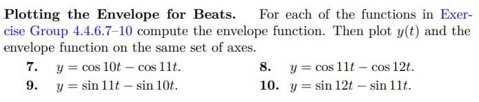 Plotting the Envelope for Beats. For each of the functions in Exer-
cise Group 4.4.6.7-10 compute the envelope function. Then plot y(t) and the
envelope function on the same set of axes.
7.
y = cos 10t - cos 11t.
y = sin 11t sin 10t.
9.
-
8.
10.
y = cos 11t cos 12t.
sin 11t.
y sin 12t -