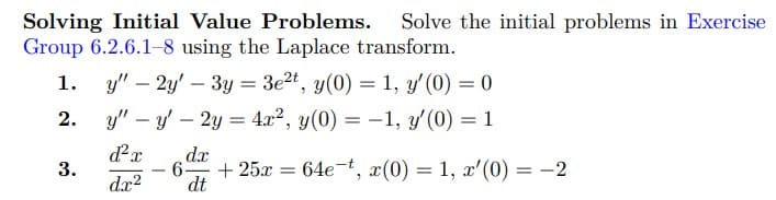 Solving Initial Value Problems. Solve the initial problems in Exercise
Group 6.2.6.1-8 using the Laplace transform.
y" - 2y' 3y = 3e2t, y(0) = 1, y' (0) = 0
2. yy' - 2y = 4x², y(0) = -1, y'(0) = 1
d²x
d.x²
3.
dx
-
- 6- +25x = 64e-t, x(0) = 1, x' (0) = -2
dt