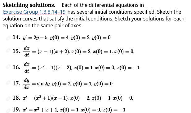 Sketching solutions. Each of the differential equations in
Exercise Group 1.3.8.14-19 has several initial conditions specified. Sketch the
solution curves that satisfy the initial conditions. Sketch your solutions for each
equation on the same pair of axes.
14. y' = 2y 5, y(0) = 4, y(0) = 2, y(0) = 0.
dx
dt
15.
16.
dx
dt
17.
=
= (x − 1)(x+2), x(0) = 2, x(0) = 1, x(0) = 0.
=
(x² − 1)(x − 2), x(0) = 1, x(0) = 0, x(0) = -1.
-
dy
da
18. x' = (x² + 1)(x − 1), x(0) = 2, x(0) = 1, x(0) = 0.
19. x'=x²+x+1, x(0) = 1, x(0) = 0, x(0) = -1.
=
= sin 2y, y(0) = 2, y(0) = 1, y(0) = 0.