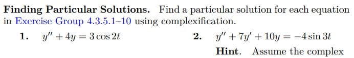 Finding Particular Solutions. Find a particular solution for each equation
in Exercise Group 4.3.5.1-10 using complexification.
1. y" + 4y = 3 cos 2t
2. y" + 7y' +10y = -4 sin 3t
Hint. Assume the complex