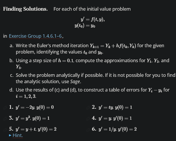 ### Finding Solutions

For each of the initial value problems:

\[ y' = f(t, y), \]
\[ y(t_0) = y_0 \]

in [Exercise Group 1.4.6.1–6](#), follow these steps:

1. **Write Euler's Method Iteration:**  
   Write the Euler's method iteration \( Y_{k+1} = Y_k + h f(t_k, Y_k) \) for the given problem, identifying the values \( t_0 \) and \( y_0 \).

2. **Compute Approximations:**  
   Using a step size of \( h = 0.1 \), compute the approximations for \( Y_1, Y_2, \) and \( Y_3 \).

3. **Solve Analytically:**  
   Solve the problem analytically if possible. If it is not possible for you to find the analytic solution, use Sage.

4. **Construct Error Table:**  
   Use the results from steps (c) and (d) to construct a table of errors for \( Y_i - y_i \) for \( i = 1, 2, 3 \).

**Problems:**

1. \( y' = -2y, \quad y(0) = 0 \)
2. \( y' = ty, \quad y(0) = 1 \)
3. \( y' = y^3, \quad y(0) = 1 \)
4. \( y' = y, \quad y(0) = 1 \)
5. \( y' = y + t, \quad y(0) = 2 \)
6. \( y' = 1/y, \quad y(0) = 2 \)

For additional insight, refer to the provided Hint, which may guide your understanding and computation.

---

**Note:** Be sure to implement precise calculations and check each step for accuracy to ensure that educational understanding is maximized. Euler's method is a powerful tool for numerically solving differential equations and understanding its application significantly aids in comprehending more advanced mathematical concepts.