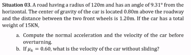 Situation 03. A road having a radius of 120m and has an angle of 9.31° from the
horizontal. The center of gravity of the car is located 0.80m above the roadway
and the distance between the two front wheels is 1.20m. If the car has a total
weight of 15KN,
a. Compute the normal acceleration and the velocity of the car before
overturning.
b. If µk = 0.60, what is the velocity of the car without sliding?
