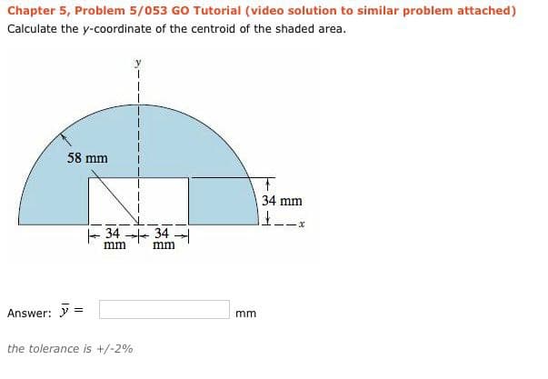 Chapter 5, Problem 5/053 GO Tutorial (video solution to similar problem attached)
Calculate the y-coordinate of the centroid of the shaded area.
58 mm
T
34 mm
11.
--x
34-34-
mm
mm
Answer: >=
the tolerance is +/-2%
mm