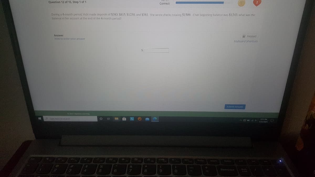 Question 12 of 15, Step 1 of 1
Correct
During a 4-month period, Vicki made deposits of $383. $815, $1250, and $581. She wrote checks totaling $1509. If her beginning balance was $1243, what was the
balance in her account at the end of the 4 month period?
Answer
How to enter your answer
團 Keypad
Keyboard Shortcuts
submit Aswer
2021 Haks Learring
Type here to search
1/31/2021
Prise
7.
8.
Backspace
