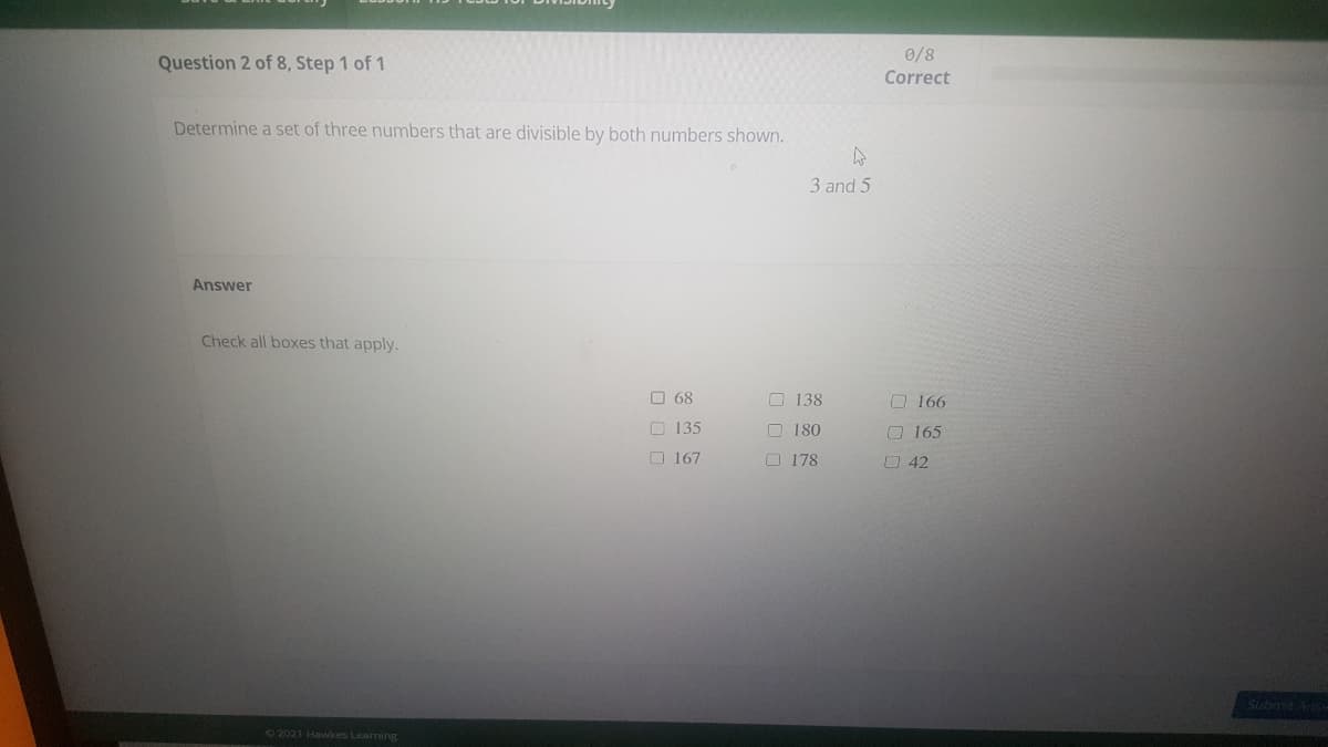 0/8
Question 2 of 8, Step 1 of 1
Correct
Determine a set of three numbers that are divisible by both numbers shown.
3 and 5
Answer
Check all boxes that apply.
O 68
O 138
O 166
O 135
O 180
O165
O 167
O 178
O 42
Subma An
72021 Hawkes Learning
