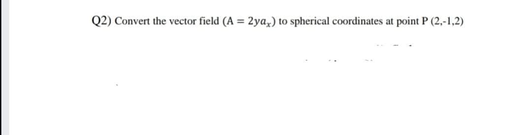 Q2) Convert the vector field (A = 2ya,) to spherical coordinates at point P (2,-1,2)
