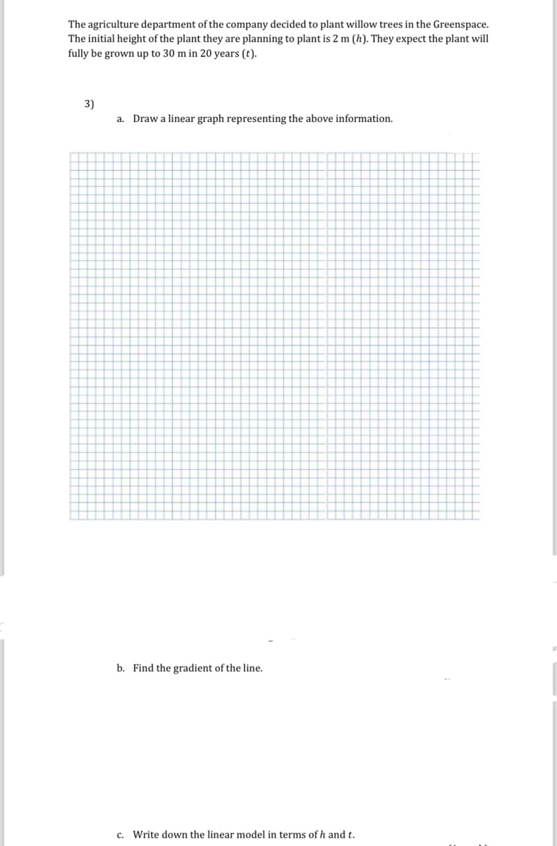 The agriculture department of the company decided to plant willow trees in the Greenspace.
The initial height of the plant they are planning to plant is 2 m (h). They expect the plant will
fully be grown up to 30 m in 20 years (t).
3)
a. Draw a linear graph representing the above information.
b. Find the gradient of the line.
c. Write down the linear model in terms of h and t.