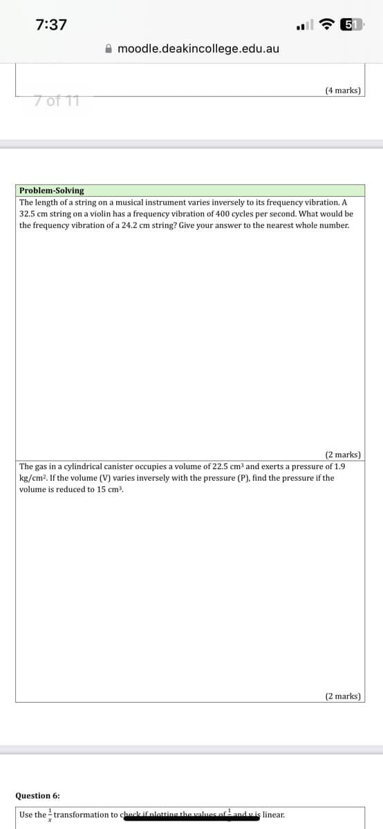 7:37
7 of 11
moodle.deakincollege.edu.au
51
(4 marks)
Problem-Solving
The length of a string on a musical instrument varies inversely to its frequency vibration. A
32.5 cm string on a violin has a frequency vibration of 400 cycles per second. What would be
the frequency vibration of a 24.2 cm string? Give your answer to the nearest whole number.
(2 marks)
The gas in a cylindrical canister occupies a volume of 22.5 cm³ and exerts a pressure of 1.9
kg/cm². If the volume (V) varies inversely with the pressure (P), find the pressure if the
volume is reduced to 15 cm³.
Question 6:
Use the transformation to check if plotting the values of ¹ and v is linear.
(2 marks)