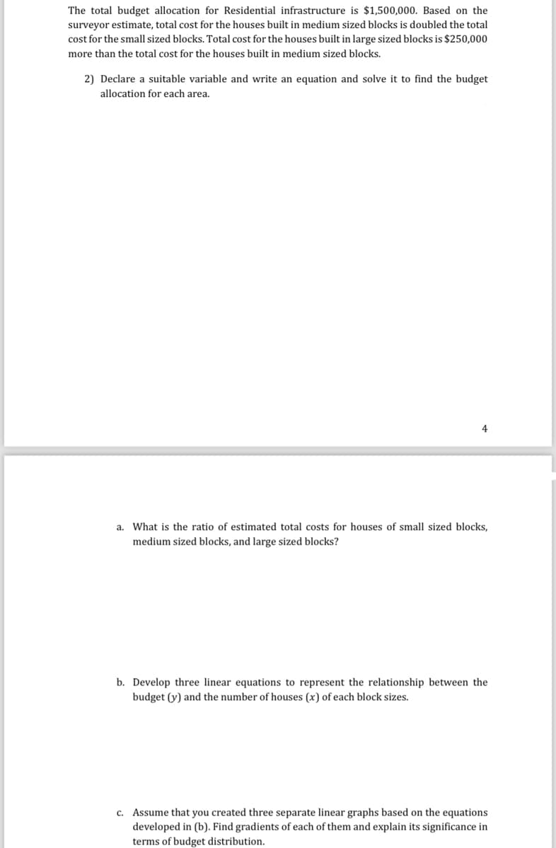 The total budget allocation for Residential infrastructure is $1,500,000. Based on the
surveyor estimate, total cost for the houses built in medium sized blocks is doubled the total
cost for the small sized blocks. Total cost for the houses built in large sized blocks is $250,000
more than the total cost for the houses built in medium sized blocks.
2) Declare a suitable variable and write an equation and solve it to find the budget
allocation for each area.
a. What is the ratio of estimated total costs for houses of small sized blocks,
medium sized blocks, and large sized blocks?
b. Develop three linear equations to represent the relationship between the
budget (y) and the number of houses (x) of each block sizes.
c. Assume that you created three separate linear graphs based on the equations
developed in (b). Find gradients of each of them and explain its significance in
terms of budget distribution.