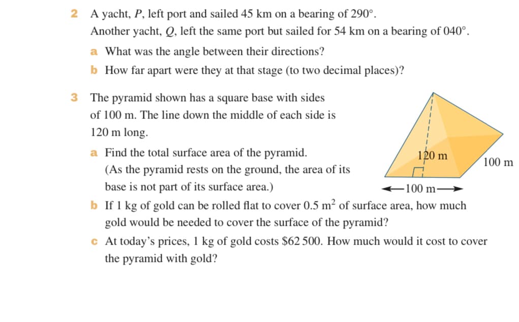 2 A yacht, P, left port and sailed 45 km on a bearing of 290°.
Another yacht, Q, left the same port but sailed for 54 km on a bearing of 040°.
a What was the angle between their directions?
b How far apart were they at that stage (to two decimal places)?
3 The pyramid shown has a square base with sides
of 100 m. The line down the middle of each side is
120 m long.
a Find the total surface area of the pyramid.
(As the pyramid rests on the ground, the area of its
120 m
100 m
100 m-
base is not part of its surface area.)
b If 1 kg of gold can be rolled flat to cover 0.5 m² of surface area, how much
gold would be needed to cover the surface of the pyramid?
c At today's prices, 1 kg of gold costs $62 500. How much would it cost to cover
the pyramid with gold?