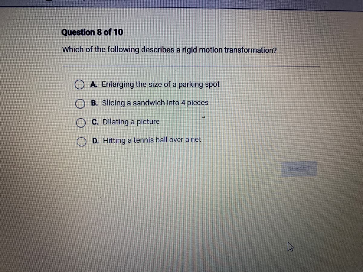 Question 8 of 10
Which of the following describes a rigid motion transformation?
OA. Enlarging the size of a parking spot
B. Slicing a sandwich into 4 pieces
C. Dilating a picture
D. Hitting a tennis ball over net
SUBMIT