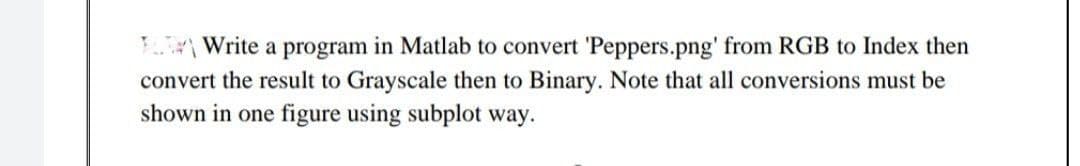 T Write a program in Matlab to convert 'Peppers.png' from RGB to Index then
convert the result to Grayscale then to Binary. Note that all conversions must be
shown in one figure using subplot way.
