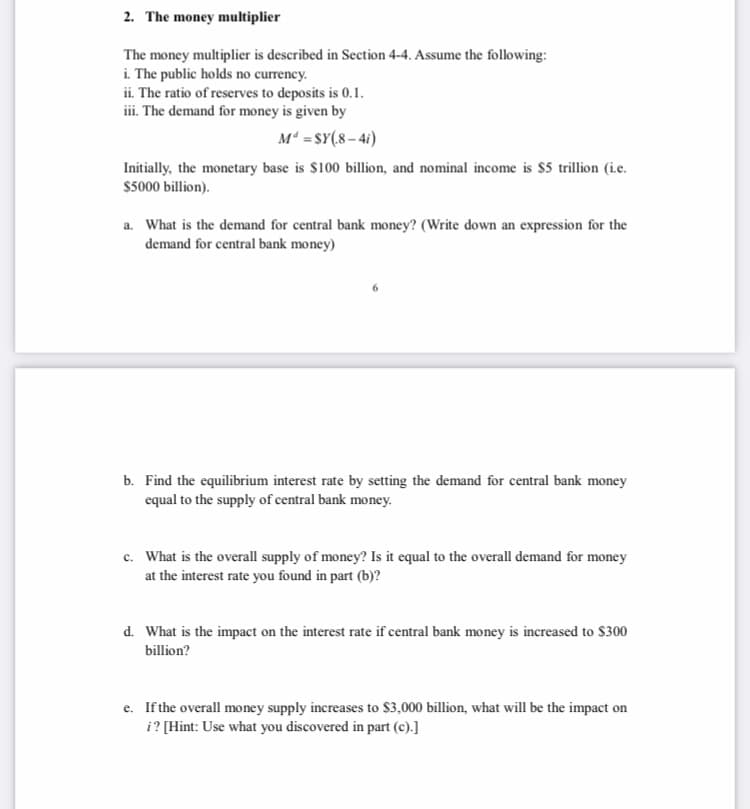 2. The money multiplier
The money multiplier is described in Section 4-4. Assume the following:
i. The public holds no currency.
ii. The ratio of reserves to deposits is 0.1.
iii. The demand for money is given by
M =SY(8 – 4i)
Initially, the monetary base is $100 billion, and nominal income is $5 trillion (i.c.
$5000 billion).
a. What is the demand for central bank money? (Write down an expression for the
demand for central bank money)
b. Find the equilibrium interest rate by setting the demand for central bank money
equal to the supply of central bank money.
c. What is the overall supply of money? Is it equal to the overall demand for money
at the interest rate you found in part (b)?
d. What is the impact on the interest rate if central bank money is increased to $300
billion?
e. If the overall money supply increases to $3,000 billion, what will be the impact on
i? [Hint: Use what you discovered in part (c).]
