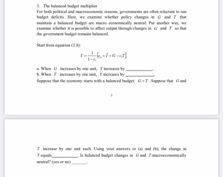 3. The balanced budget multiplier
For both political and macroeconomic reasons, governments are often reluctant to run
budget deficits. Here, we examine whether policy changes in G and T that
maintain a balanced budget are macro economically neutral. Put another way, we
examine whether it is possible to affect output through changes in G and T so that
the government budget remains balanced.
Start from equation (3.8):
Y=k, +i+G-c7]
1-G
a. When G increases by one unit, Y increases by,
b. When T increases by one unit, Y increases by
Suppose that the economy starts with a balanced budget: G =T. Suppose that Gand
T increase by one unit each. Using your answers to (a) and (b), the change in
. Is balanced budget changes in G and Tmacroeconomically
Y equals_
neutral? (yes or no)
