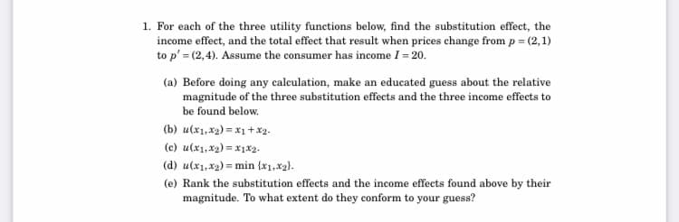 1. For each of the three utility funetions below, find the substitution effect, the
income effect, and the total effect that result when prices change from p = (2,1)
to p' = (2,4). Assume the consumer has income I = 20.
(a) Before doing any calculation, make an educated guess about the relative
magnitude of the three substitution effects and the three income effects to
be found below.
(b) u(x1,x2) = x1 + x2.
(c) u(x1,x2) = x1x2.
(d) u(x1,x2) = min (x1,x2).
(e) Rank the substitution effects and the income effects found above by their
magnitude. To what extent do they conform to your guess?
