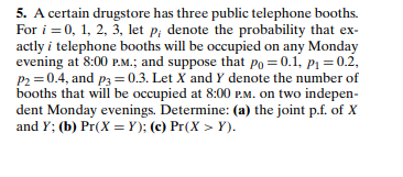 5. A certain drugstore has three public telephone booths.
For i = 0, 1, 2, 3, let p; denote the probability that ex-
actly i telephone booths will be occupied on any Monday
evening at 8:00 P.M.; and suppose that po = 0.1, pı = 0.2,
P2 =0.4, and p3 = 0.3. Let X and Y denote the number of
booths that will be occupied at 8:00 P.M. on two indepen-
dent Monday evenings. Determine: (a) the joint p.f. of X
and Y; (b) Pr(X = Y); (c) Pr(X > Y).
