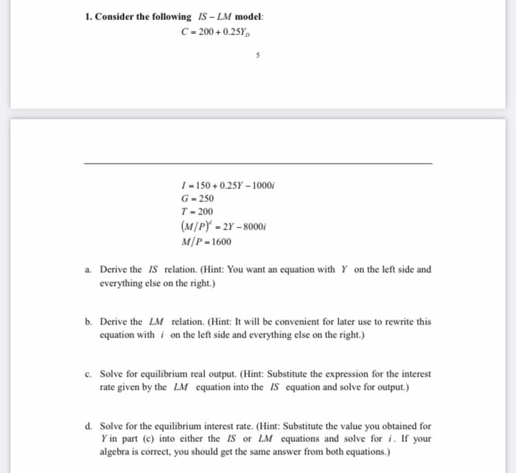 1. Consider the following IS – LM model:
C = 200 + 0.25Y,
I = 150 + 0.25Y – 1000i
G = 250
T= 200
(M/PY - 2Y – 8000i
M/P = 1600
a. Derive the IS relation. (Hint: You want an equation with Y on the left side and
everything else on the right.)
b. Derive the LM relation. (Hint: It will be convenient for later use to rewrite this
equation with i on the left side and everything else on the right.)
c. Solve for equilibrium real output. (Hint: Substitute the expression for the interest
rate given by the LM equation into the IS equation and solve for output.)
d. Solve for the equilibrium interest rate. (Hint: Substitute the value you obtained for
Y in part (c) into either the IS or LM equations and solve for i. If your
algebra is correct, you should get the same answer from both equations.)
