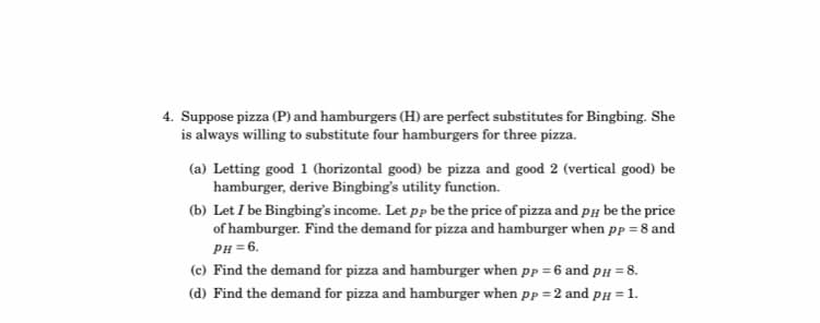 4. Suppose pizza (P) and hamburgers (H) are perfect substitutes for Bingbing. She
is always willing to substitute four hamburgers for three pizza.
(a) Letting good 1 (horizontal good) be pizza and good 2 (vertical good) be
hamburger, derive Bingbing's utility function.
(b) Let I be Bingbing's income. Let pp be the price of pizza and PH be the price
of hamburger. Find the demand for pizza and hamburger when pp = 8 and
PH = 6.
(c) Find the demand for pizza and hamburger when pp = 6 and pH = 8.
(d) Find the demand for pizza and hamburger when pp = 2 and pH = 1.
