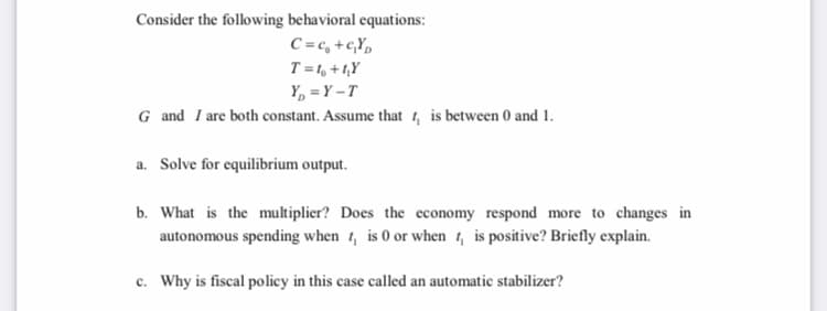 Consider the following behavioral equations:
C =c, +c,Y»
T=1, + 1,Y
Y, = Y –T
G and I are both constant. Assume that 4, is between 0 and 1.
a. Solve for equilibrium output.
b. What is the multiplier? Does the economy respond more to changes in
autonomous spending when 1, is 0 or when 1, is positive? Briefly explain.
c. Why is fiscal policy in this case called an automatic stabilizer?
