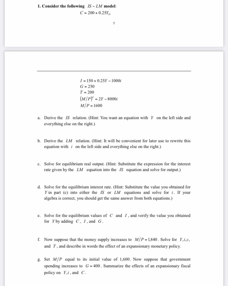 1. Consider the following IS – LM model:
C = 200 + 0.25Y,
I = 150 + 0.25Y – 1000i
G = 250
T - 200
(M/PY - 2Y – 8000i
M/P = 1600
a. Derive the IS relation. (Hint: You want an equation with Y on the left side and
everything else on the right.)
b. Derive the LM relation. (Hint: It will be convenient for later use to rewrite this
equation with i on the left side and everything else on the right.)
c. Solve for equilibrium real output. (Hint: Substitute the expression for the interest
rate given by the LM equation into the iS equation and solve for output.)
d. Solve for the equilibrium interest rate. (Hint: Substitute the value you obtained for
Y in part (c) into either the IS or LM equations and solve for i. If your
algebra is correct, you should get the same answer from both equations.)
e. Solve for the equilibrium values of C and I, and verify the value you obtained
for Y by adding C, 1, and G.
f. Now suppose that the money supply increases to M/P-1,840. Solve for Y,i,c,
and T, and describe in words the effect of an expansionary monetary policy.
g. Set M/P equal to its initial value of 1,600. Now suppose that government
spending increases to G=400. Summarize the effects of an expansionary fiscal
policy on Y,i, and C.
