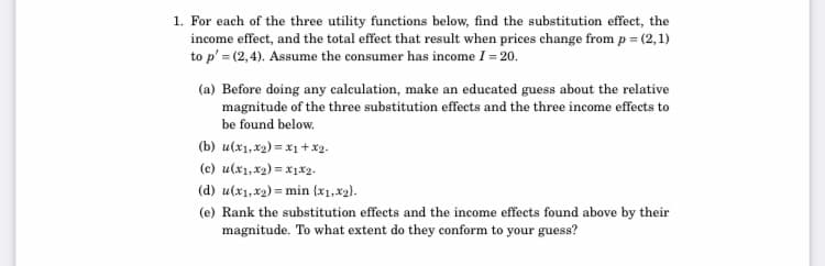 1. For each of the three utility functions below, find the substitution effect, the
income effect, and the total effect that result when prices change from p = (2,1)
to p' = (2,4). Assume the consumer has income I = 20.
(a) Before doing any calculation, make an educated guess about the relative
magnitude of the three substitution effects and the three income effects to
be found below.
(b) u(x1, x2) = x1 + x2.
(c) u(x1, x2) = x1x2.
(d) u(x1,x2) = min {x1,x2).
(e) Rank the substitution effects and the income effects found above by their
magnitude. To what extent do they conform to your guess?
