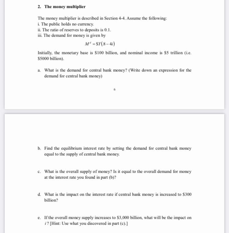 2. The money multiplier
The money multiplier is described in Section 4-4. Assume the following:
i. The public holds no currency.
ii. The ratio of reserves to deposits is 0.1.
iii. The demand for money is given by
M =SY(8 – 41)
Initially, the monetary base is $100 billion, and nominal income is $5 trillion (i.c.
$5000 billion).
a. What is the demand for central bank money? (Write down an expression for the
demand for central bank money)
b. Find the equilibrium interest rate by setting the demand for central bank money
equal to the supply of central bank money.
c. What is the overall supply of money? Is it equal to the overall demand for money
at the interest rate you found in part (b)?
d. What is the impact on the interest rate if central bank money is increased to $300
billion?
e. If the overall money supply increases to $3,000 billion, what will be the impact on
i? [Hint: Use what you discovered in part (c).]
