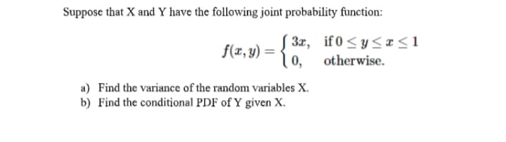 Suppose that X and Y have the following joint probability function:
3x, if 0<y< x<1
0,
f(x,y) =
otherwise.
a) Find the variance of the random variables X.
b) Find the conditional PDF of Y given X.
