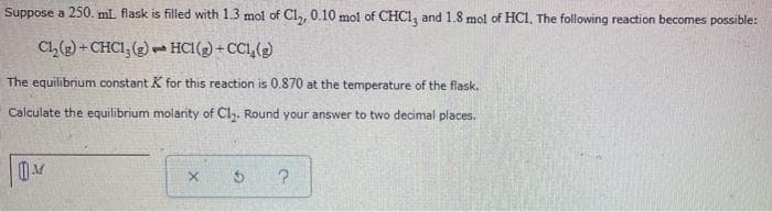 Suppose a 250. mL flask is filled with 1.3 mol of Cl,, 0.10 mol of CHC1, and 1.8 mol of HC1, The following reaction becomes possible:
Cl,(2) + CHCI, (2) - HCI(2) + CC1,()
The equilibrium constant K for this reaction is 0.870 at the temperature of the flask.
Calculate the equilibrium molarity of Cly. Round your answer to two decimal places.
