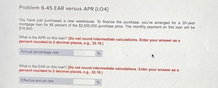 Problem 6-45 EAR versus APR [LO4]
You have just purchased a new warehouse. To finance the purchase, you've arranged for a 35-year
mortgage loan for 85 percent of the $2,500,000 purchase price. The monthly payment on this loan will be
$16,600.
What is the APR on this loan? (Do not round intermediate calculations. Enter your answer as a
percent rounded to 2 decimai places, e.g., 32.16.)
Annual percentage rate
What is the EAR on this loan? (Do not round intermediate calculations. Enter your answer as a
percent rounded to 2 decimal places, e.g., 32.16.)
Effective annual rate
