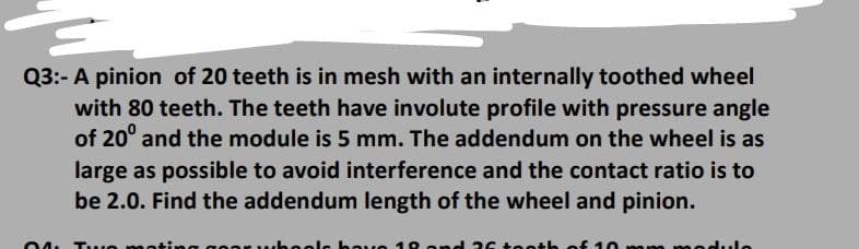 Q3:- A pinion of 20 teeth is in mesh with an internally toothed wheel
with 80 teeth. The teeth have involute profile with pressure angle
of 20° and the module is 5 mm. The addendum on the wheel is as
large as possible to avoid interference and the contact ratio is to
be 2.0. Find the addendum length of the wheel and pinion.
04. Tuuo n
OvO 1 O and 2
