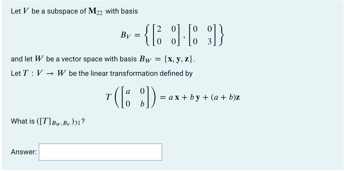 Let V be a subspace of M22 with basis
2
By
3
and let W be a vector space with basis Bw
{х, у, z}.
Let T : V
→ W be the linear transformation defined by
7 (1; :)
— ах+bу+ (а + b)z
b
What is ([7]Bw,By
y)31?
Answer:
