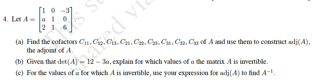 [1 0 -3]
4. Let A =
a
|2 1
6
(a) Find the cofactors C11,
ed vi
C13, C21, C22, C23, C31, C32, C33 of A and use them to construct adj(A),
the adjoint of A.
(b) Given that
= 12 – 3a, explain for which values of a the matrix A is invertible.
(c) For the values of a for which A is invertible, use your expression for adj(A) to find A-1.
