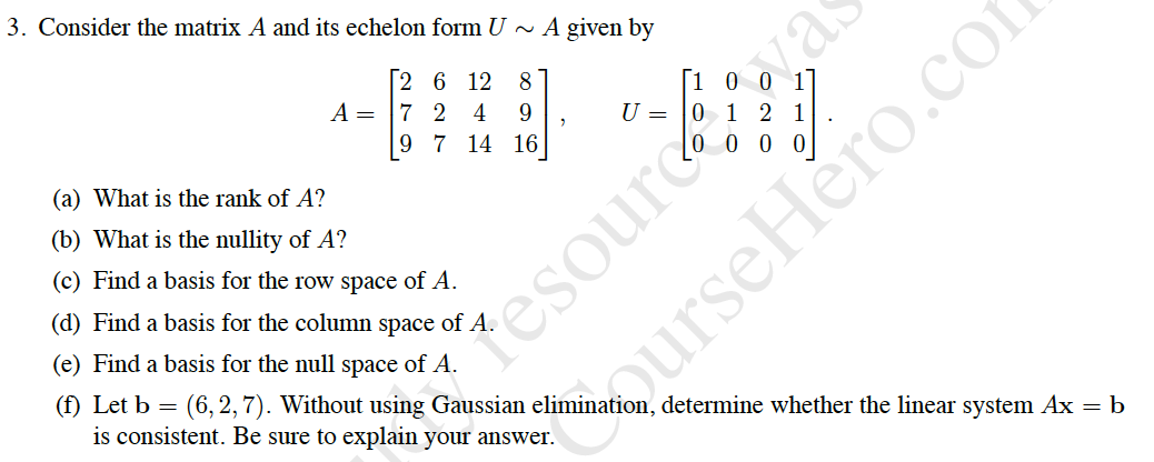 3. Consider the matrix A and its echelon form U
~ A given by
vas
[2 6 12
8
[1 0 0 1]
U = |0 1 2 1
A =
7 2
4
9.
9 7 14 16
(a) What is the rank of A?
0 0 0
(b) What is the nullity of A?
(c) Find a basis for the row space of A.
(d) Find a basis for the column space of A.
(e) Find a basis for the null space of A.
Tesource
(f) Let b = (6, 2, 7). Without using Gaussian elimination, determine whether the linear system Ax = b
is consistent. Be sure to explain your answer.
dourseHero.cor
