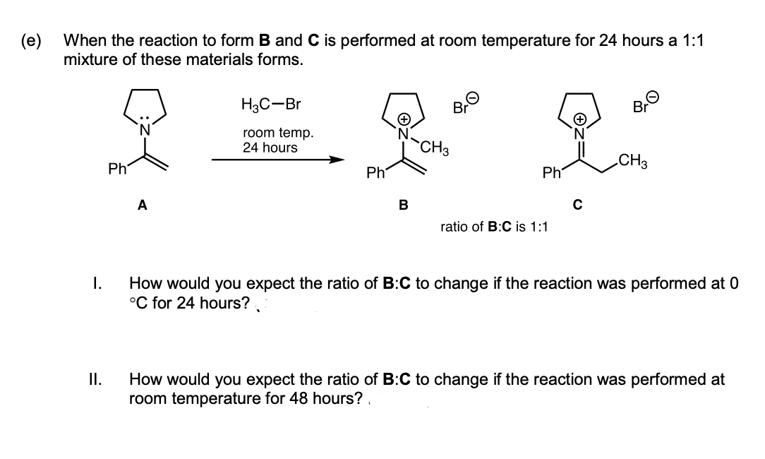 (e)
When the reaction to form B and C is performed at room temperature for 24 hours a 1:1
mixture of these materials forms.
H3C-Br
Br
room temp.
24 hours
CH3
Ph
CH3
Ph
Ph
A
В
ratio of B:C is 1:1
How would you expect the ratio of B:C to change if the reaction was performed at 0
°C for 24 hours?
I.
II.
How would you expect the ratio of B:C to change if the reaction was performed at
room temperature for 48 hours?
