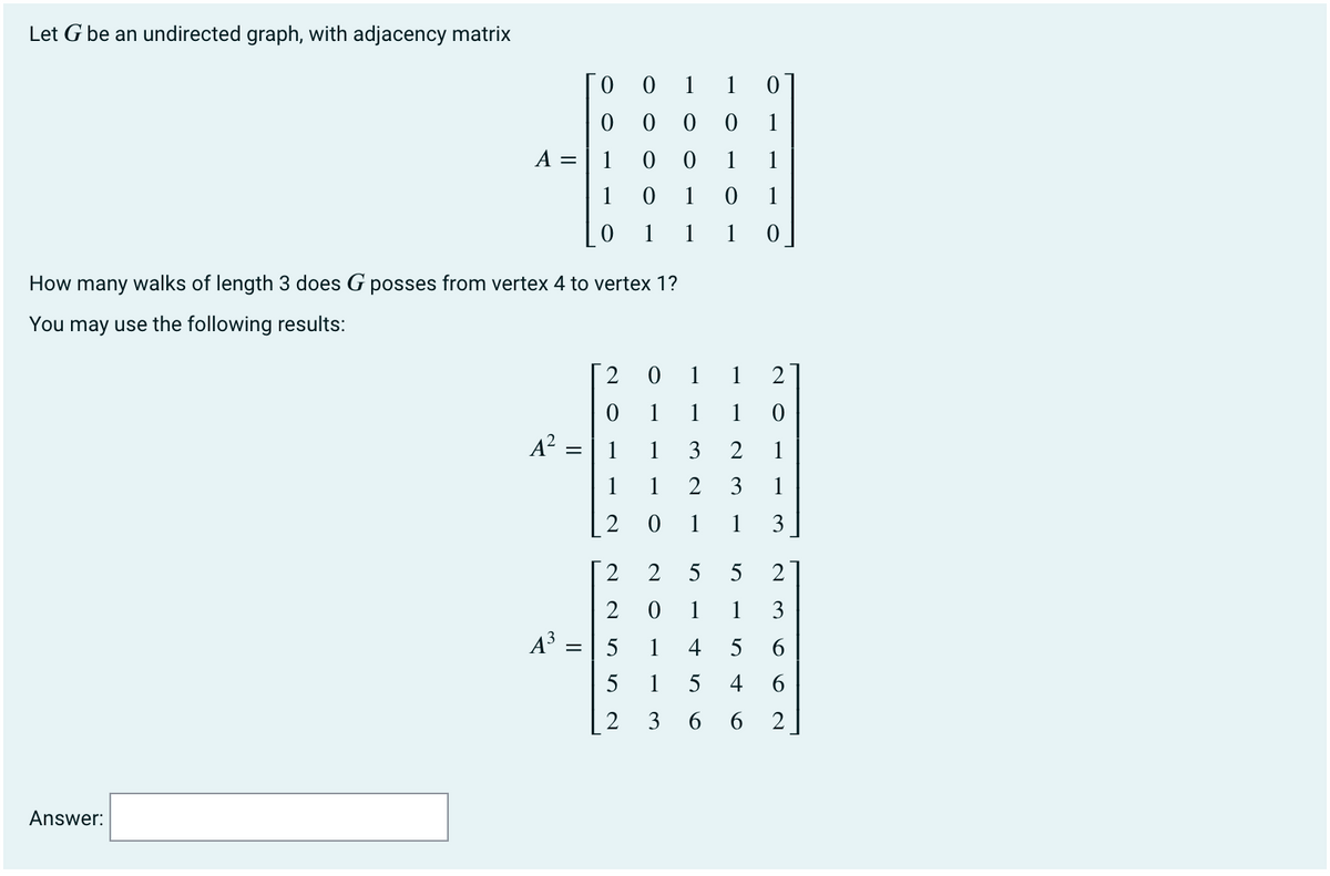 Let G be an undirected graph, with adjacency matrix
1
1 0
0 0
1
А —
1
1
1
1
1
1
1
1
1
How many walks of length 3 does G posses from vertex 4 to vertex 1?
You may use the following results:
2 0 1 1 2
1
1
A? =
1
1
3
1
1
1
2
3
1
2
1
1
3
2
2 5
5
2
2
1
1
3
A = | 5
1
4
5
1
4
6.
2
3
6 6
Answer:
6
1.
N O
