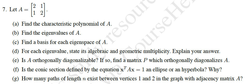 - }
7. Let A =
(a) Find the characteristic polynomial of A.
(b) Find the eigenvalues of A.
(c) Find a basis for each eigenspace of A.
resour
(d) For each eigenvalue, state its algebraic and geometric multiplicity. Explain your answer.
(e) Is A orthogonally diagonalizable? If so, find a matrix P which orthogonally diagonalizes A.
(f) Is the conic section defined by the equation x" Ax = 1 an ellipse or an hyperbola? Why?
(g) How many paths of length n exist between vertices 1 and 2 in the graph with adjacency matrix A?
ourseHo
