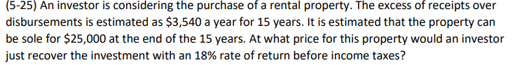 (5-25) An investor is considering the purchase of a rental property. The excess of receipts over
disbursements is estimated as $3,540 a year for 15 years. It is estimated that the property can
be sole for $25,000 at the end of the 15 years. At what price for this property would an investor
just recover the investment with an 18% rate of return before income taxes?