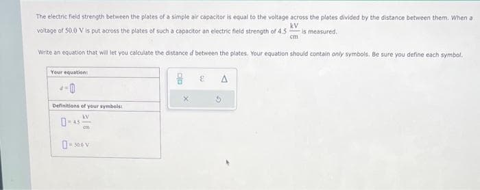 The electric field strength between the plates of a simple air capacitor is equal to the voltage across the plates divided by the distance between them. When a
voltage of 50.0 V is put across the plates of such a capacitor an electric field strength of 4.5 is measured.
kV
cm
Write an equation that will let you calculate the distance d between the plates. Your equation should contain only symbols. Be sure you define each symbol.
Your equation:
Definitions of your symbols:
KV
0-
45
cm
0-500 V
E
A