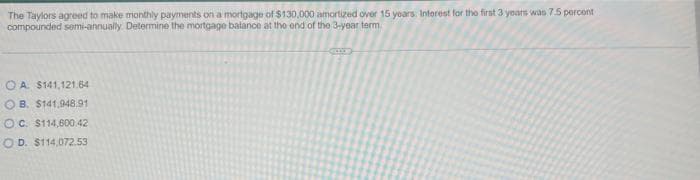 The Taylors agreed to make monthly payments on a mortgage of $130,000 amortized over 15 years. Interest for the first 3 years was 7.5 percent
compounded semi-annually. Determine the mortgage balance at the end of the 3-year term
OA. $141,121.64
OB. $141.948.91
OC. $114,600.42
OD. $114,072.53
EXE