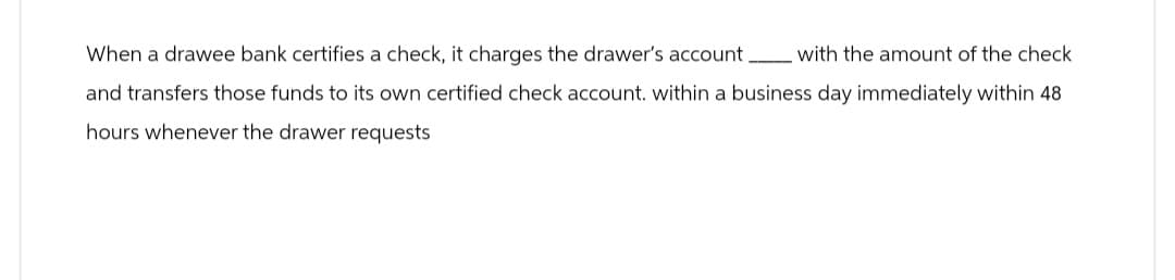 When a drawee bank certifies a check, it charges the drawer's account. with the amount of the check
and transfers those funds to its own certified check account. within a business day immediately within 48
hours whenever the drawer requests