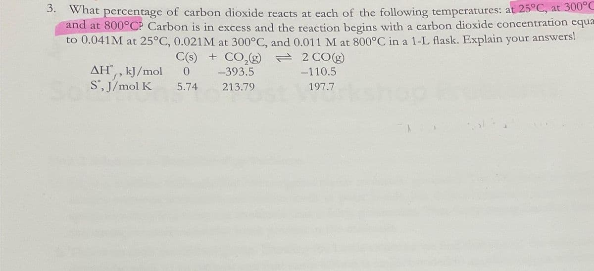 3. What percentage of carbon dioxide reacts at each of the following temperatures: at 25°C, at 300°C
and at 800°C? Carbon is in excess and the reaction begins with a carbon dioxide concentration equa
to 0.041M at 25°C, 0.021M at 300°C, and 0.011 M at 800°C in a 1-L flask. Explain your answers!
AH,, kJ/mol
Sº, J/mol K
C(s) + CO₂(g) = 2 CO(g)
0
-393.5
-110.5
5.74
213.79
197.7