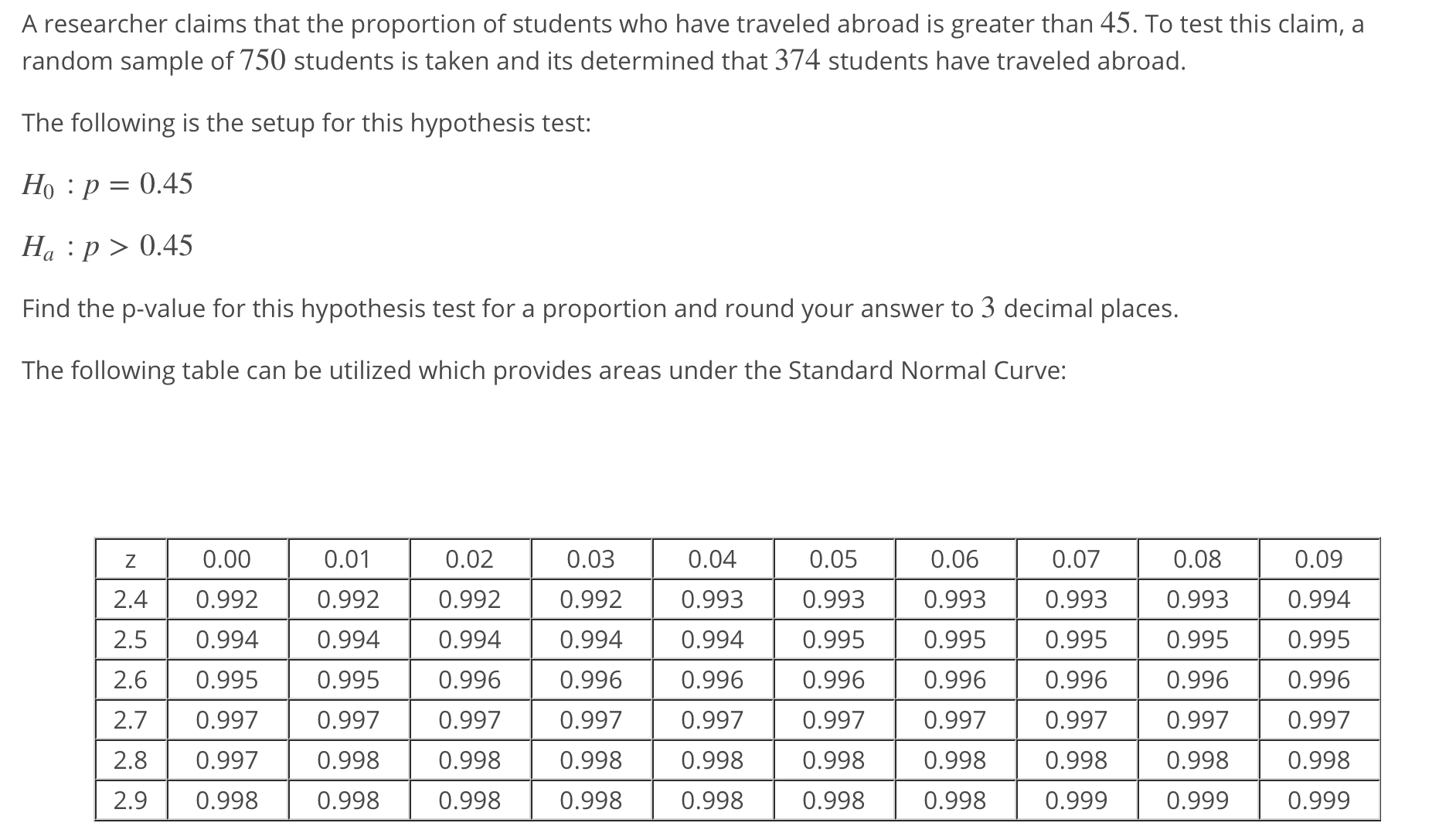 A researcher claims that the proportion of students who have traveled abroad is greater than 45. To test this claim, a
random sample of 750 students is taken and its determined that 374 students have traveled abroad
The following is the setup for this hypothesis test:
Ho :p-0.45
На : 0.45
Find the p-value for this hypothesis test for a proportion and round your answer to 3 decimal places.
The following table can be utilized which provides areas under the Standard Normal Curve:
0.00
2.40.992
2.5 0.994
2.6 0.995
2.70.997
2.80.997
2.90.998
0.01
0.992
0.994
0.995
0.997
0.998
0.998
0.02
0.992
0.994
0.996
0.997
0.998
0.998
0.03
0.992
0.994
0.996
0.997
0.998
0.998
0.04
0.993
0.994
0.996
0.997
0.998
0.998
0.05
0.993
0.995
0.996
0.997
0.998
0.998
0.06
0.993
0.995
0.996
0.997
0.998
0.998
0.07
0.993
0.995
0.996
0.997
0.998
0.999
0.08
0.993
0.995
0.996
0.997
0.998
0.999
0.09
0.994
0.995
0.996
0.997
0.998
0.999
