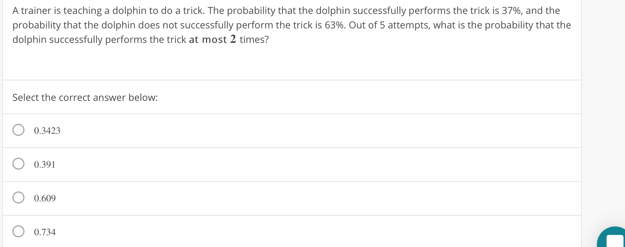 A trainer is teaching a dolphin to do a trick. The probability that the dolphin successfully performs the trick is 37%, and the
probability that the dolphin does not successfully perform the trick is 63%. Out of 5 attempts, what is the probability that the
dolphin successfully performs the trick at most 2 times?
Select the correct answer below:
O 0.3423
O 0.391
O 0.609
0.734
