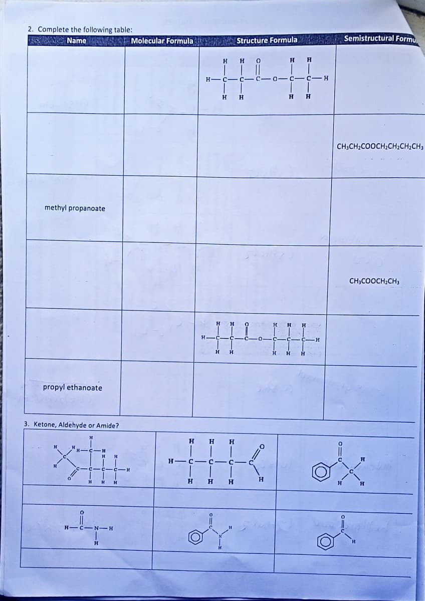 2. Complete the following table:
A Name
methyl propanoate
propyl ethanoate
3. Ketone, Aldehyde or Amide?
3=0
H-C-
N-H
Molecular Formula Structure Formula
XHH
Н C C
H
Н
HIGIH
H-C-C-C-0-
Η
Н
Н
HHH
C
HICI
Н
of
0
H
H H
H
H H
H
Semistructural Formu
CH3CH₂COOCH₂CH₂CH₂CH3
CH3COOCH₂CH3
ox
ol