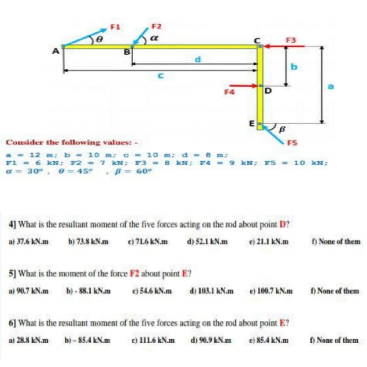 F2
a
F3
F4
Consider the following values: -
F5
a - 12 m: b 10 m: c = 10 m; d 8 m;
F1 6 kN; F2 7 kN; F3 8 kN; F4 9 kN; FS - 10 kN;
a = 30°, e = 45° , B = 60°
4] What is the resultant moment of the five forces acting on the rod about point D?
a) 37.6 kN.m
b) 73.8 kNam
e) 71.6 kN.m d) 52.1 kN.m
e) 21.1 kN.m
) None of them
5] What is the moment of the force F2 about point E?
a) 90.7 kN.m b) - 88.1 kN.m
e) 54.6 kN.m
d) 103.1 kN.m
e) 100.7 kN.m
) None of them
6] What is the resultant moment of the five forces acting on the rod about point E?
a) 28.8 kN.m
b)- 85.4 kN.m
e) 111.6 kN.m
d) 90.9 kN.m
e) 85.4 kN.m
f) None of them
