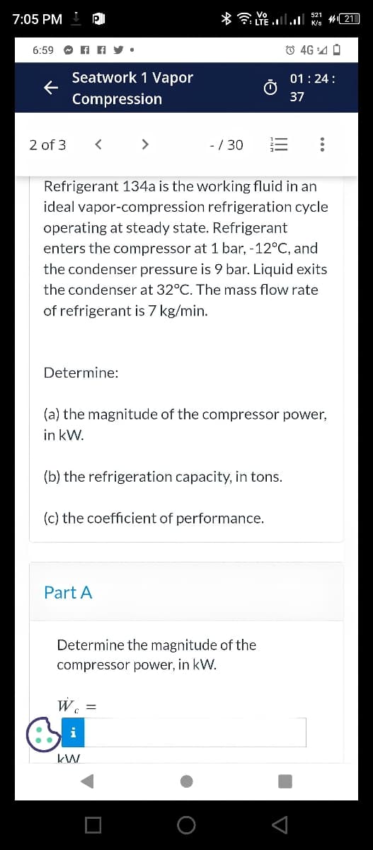 7:05 PM PI
6:59ffy.
←
2 of 3
Seatwork 1 Vapor
Compression
<
Determine:
>
- /30
Part A
LTE. K/S
Refrigerant 134a is the working fluid in an
ideal vapor-compression refrigeration cycle
operating at steady state. Refrigerant
enters the compressor at 1 bar, -12°C, and
the condenser pressure is 9 bar. Liquid exits
the condenser at 32°C. The mass flow rate
of refrigerant is 7 kg/min.
(b) the refrigeration capacity, in tons.
kW
(a) the magnitude of the compressor power,
in kW.
(c) the coefficient of performance.
Ⓒ4G0
Determine the magnitude of the
compressor power, in kW.
W₁ =
01:24:
37
21