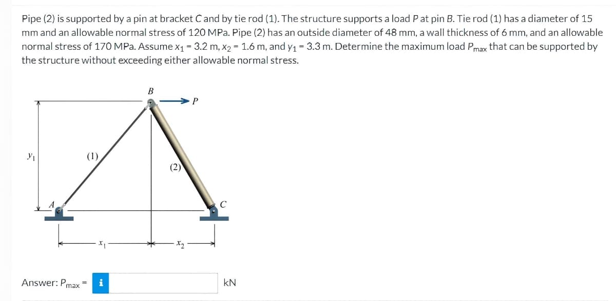 Pipe (2) is supported by a pin at bracket C and by tie rod (1). The structure supports a load P at pin B. Tie rod (1) has a diameter of 15
mm and an allowable normal stress of 120 MPa. Pipe (2) has an outside diameter of 48 mm, a wall thickness of 6 mm, and an allowable
normal stress of 170 MPa. Assume x₁ = 3.2 m, x2 = 1.6 m, and y₁ = 3.3 m. Determine the maximum load Pmax that can be supported by
the structure without exceeding either allowable normal stress.
Y₁
(1)
Answer: Pmax= i
B
P
с
KN