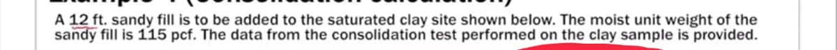 A 12 ft. sandy fill is to be added to the saturated clay site shown below. The moist unit weight of the
sandy fill is 115 pcf. The data from the consolidation test performed on the clay sample is provided.
